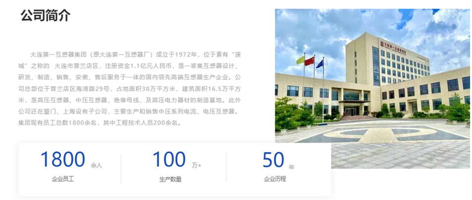 大連第一互感器集團（原大連第一互感器廠）成立于1972年，位于素有&ldquo;蓮城&rdquo;之稱的  大連市普蘭店區，注冊資金1.1億元人民幣，是一家集互感器設計、研發、制造、銷售、安裝、售后服務于一體的國內領先高端互感器生產企業。公司總部位于普蘭店區海灣路29號，占地面積38萬平方米，建筑面積16.5萬平方米，是高壓互感器、中壓互感器、絕緣母線、及高壓電力器材的制造基地。此外公司還在廈門、上海設有子公司，主要生產和銷售中壓系列電流、電壓互感器。集團現有員工總數1800余名，其中工程技術人員200余名。